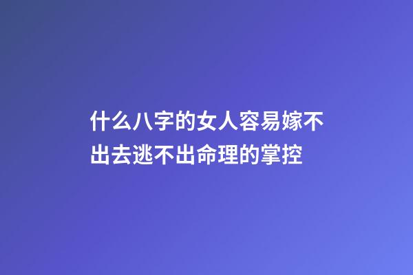 什么八字的女人容易嫁不出去?逃不出命理的掌控