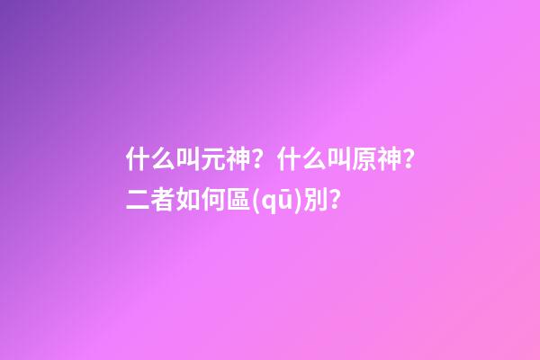 什么叫元神？什么叫原神？二者如何區(qū)別？