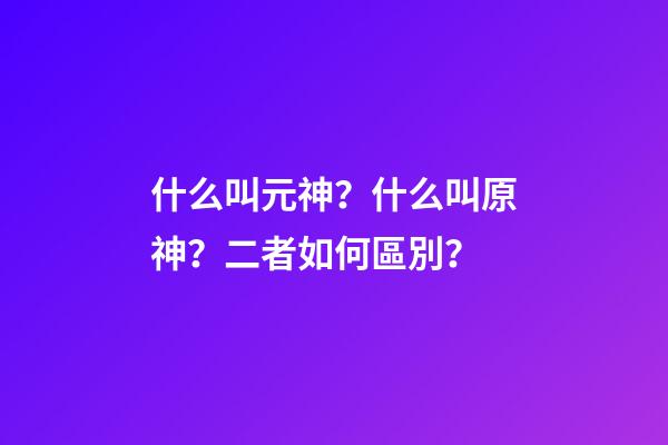 什么叫元神？什么叫原神？二者如何區別？