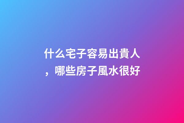 什么宅子容易出貴人，哪些房子風水很好