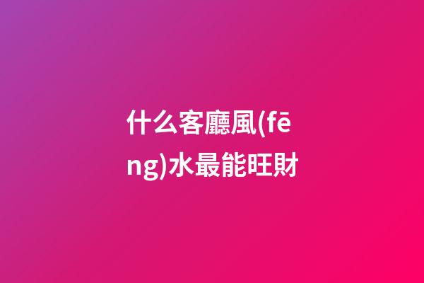 什么客廳風(fēng)水最能旺財