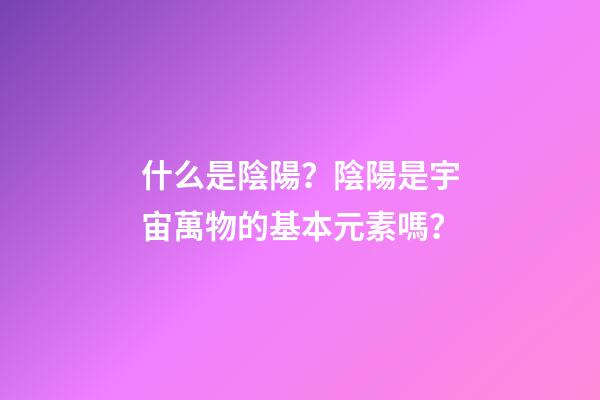 什么是陰陽？陰陽是宇宙萬物的基本元素嗎？