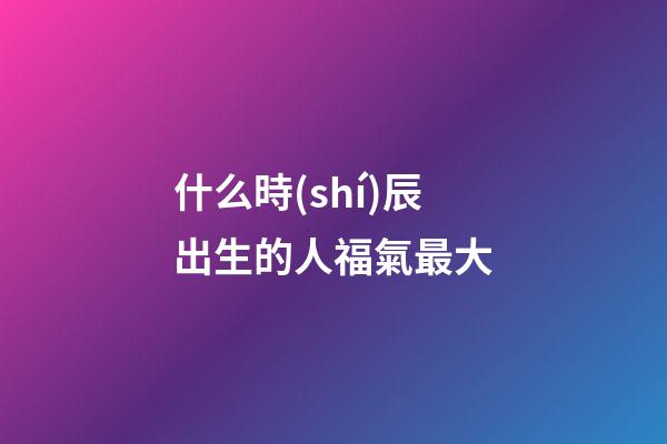 什么時(shí)辰出生的人福氣最大