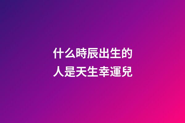 什么時辰出生的人是天生幸運兒