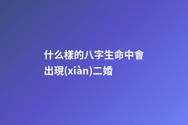 什么樣的八字生命中會出現(xiàn)二婚