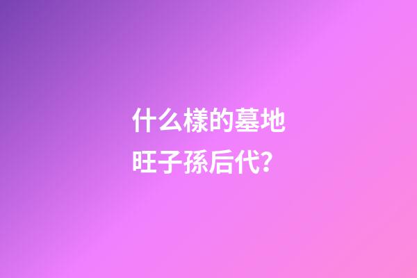 什么樣的墓地旺子孫后代？
