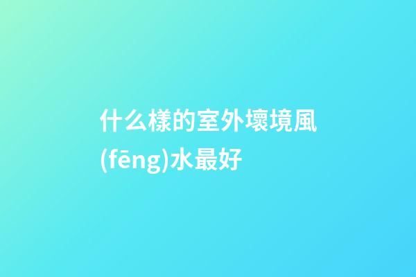 什么樣的室外壞境風(fēng)水最好