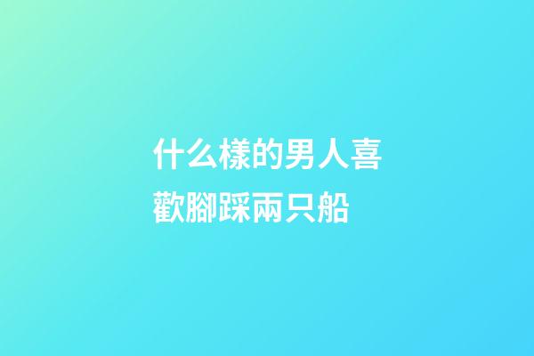 什么樣的男人喜歡腳踩兩只船?
