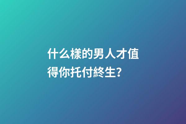 什么樣的男人才值得你托付終生？