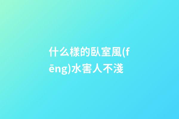 什么樣的臥室風(fēng)水害人不淺