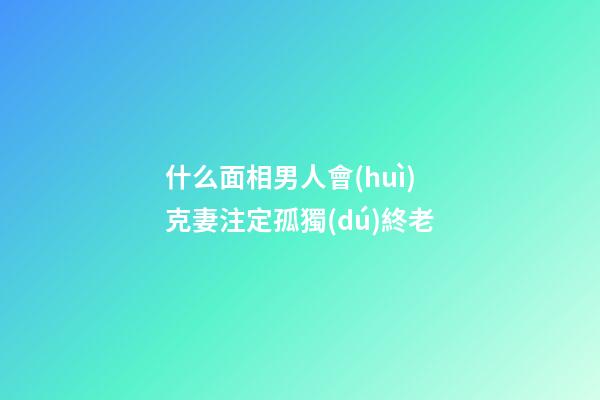 什么面相男人會(huì)克妻注定孤獨(dú)終老