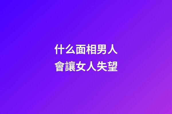 什么面相男人會讓女人失望