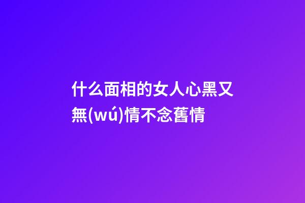 什么面相的女人心黑又無(wú)情不念舊情
