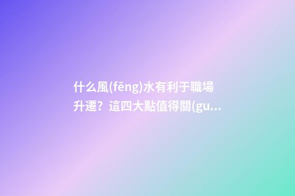 什么風(fēng)水有利于職場升遷？這四大點值得關(guān)注