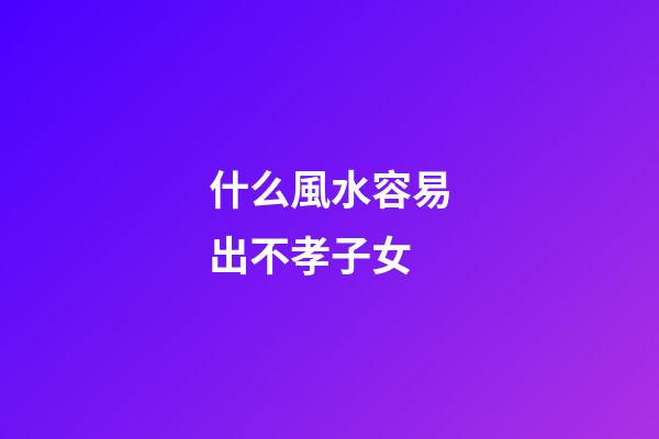 什么風水容易出不孝子女