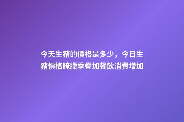 今天生豬的價格是多少，今日生豬價格腌臘季疊加餐飲消費增加-第1張-觀點-玄機派