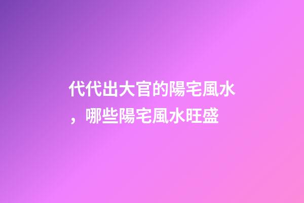 代代出大官的陽宅風水，哪些陽宅風水旺盛