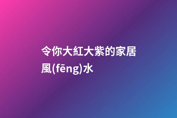 令你大紅大紫的家居風(fēng)水