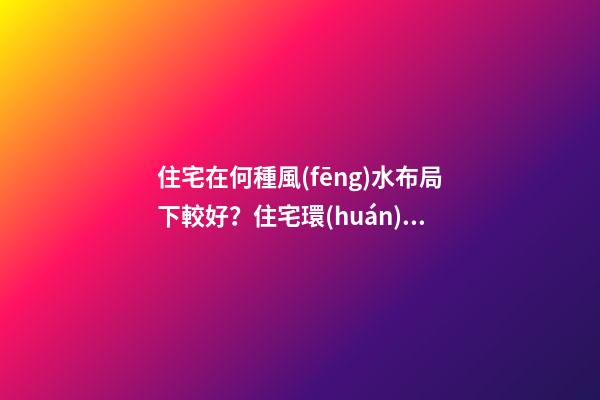 住宅在何種風(fēng)水布局下較好？住宅環(huán)境的風(fēng)水布局