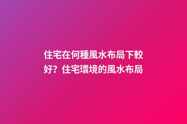 住宅在何種風水布局下較好？住宅環境的風水布局