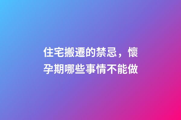 住宅搬遷的禁忌，懷孕期哪些事情不能做