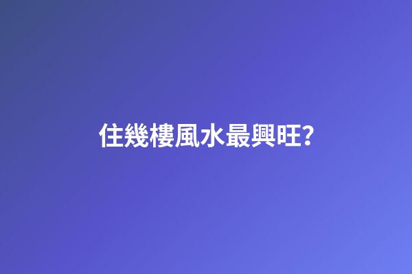 住幾樓風水最興旺？