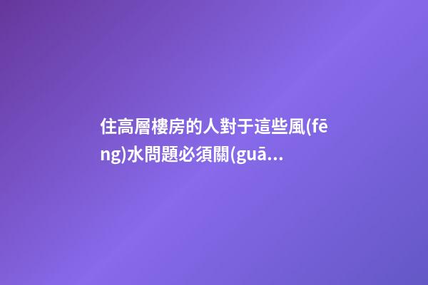 住高層樓房的人對于這些風(fēng)水問題必須關(guān)注