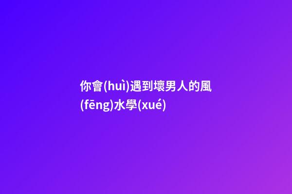 你會(huì)遇到壞男人的風(fēng)水學(xué)