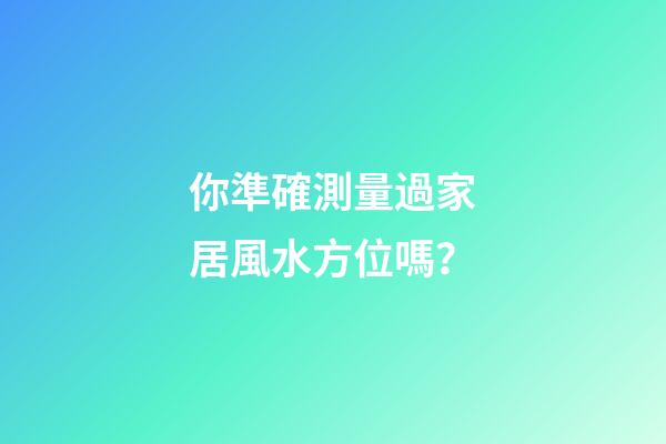 你準確測量過家居風水方位嗎？