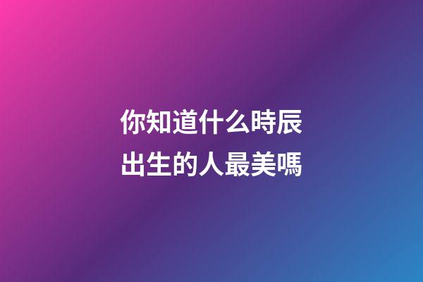 你知道什么時辰出生的人最美嗎