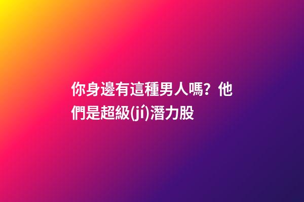 你身邊有這種男人嗎？他們是超級(jí)潛力股