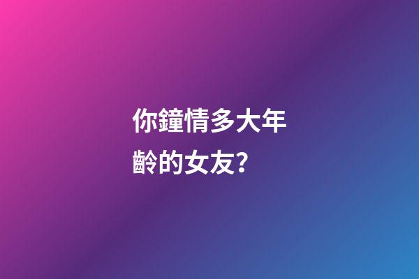 你鐘情多大年齡的女友？