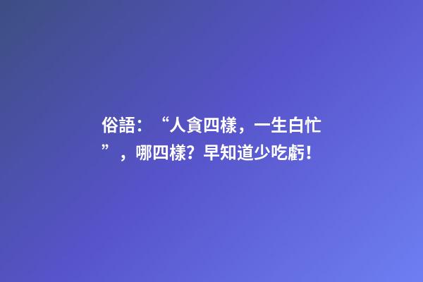 俗語：“人貪四樣，一生白忙”，哪四樣？早知道少吃虧！