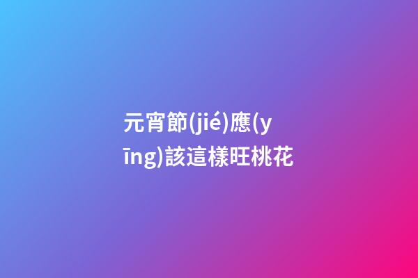 元宵節(jié)應(yīng)該這樣旺桃花