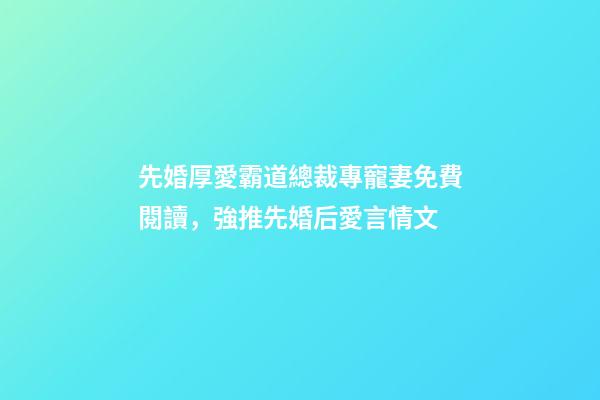 先婚厚愛霸道總裁專寵妻免費閱讀，強推先婚后愛言情文-第1張-觀點-玄機派