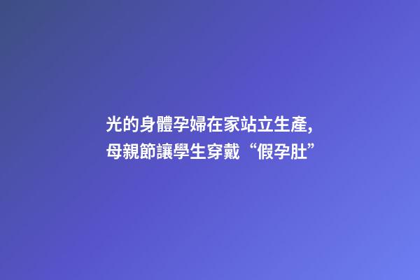 光的身體孕婦在家站立生產,母親節讓學生穿戴“假孕肚”-第1張-觀點-玄機派