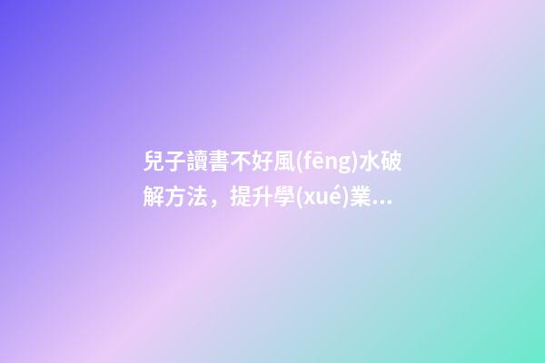 兒子讀書不好風(fēng)水破解方法，提升學(xué)業(yè)運(yùn)勢(shì)的方法