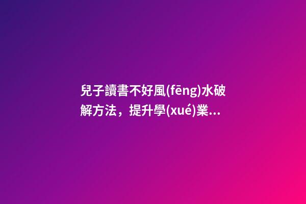 兒子讀書不好風(fēng)水破解方法，提升學(xué)業(yè)運(yùn)勢的方法