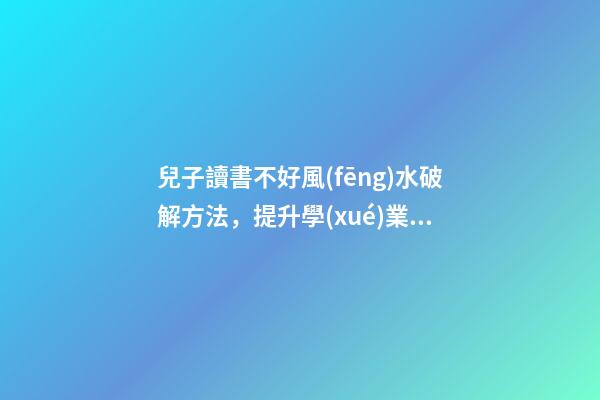 兒子讀書不好風(fēng)水破解方法，提升學(xué)業(yè)運勢的方法