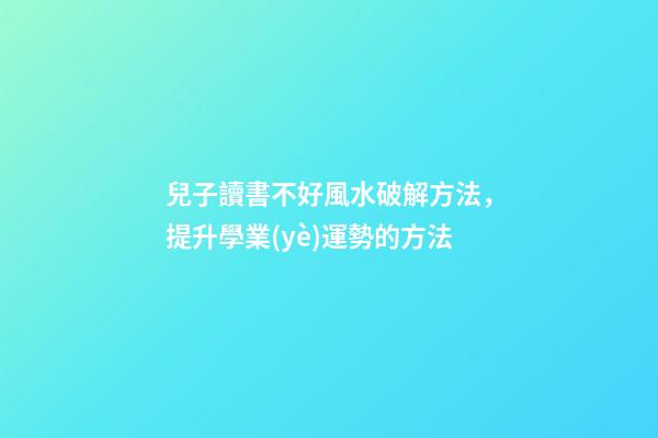 兒子讀書不好風水破解方法，提升學業(yè)運勢的方法