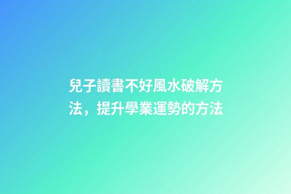 兒子讀書不好風水破解方法，提升學業運勢的方法