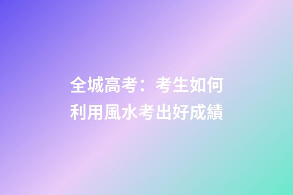 全城高考：考生如何利用風水考出好成績