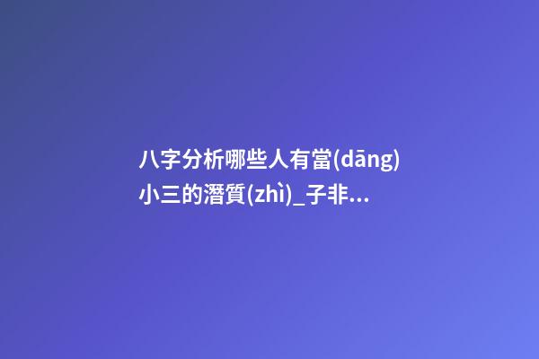 八字分析哪些人有當(dāng)小三的潛質(zhì)_子非魚(yú)師傅告訴你