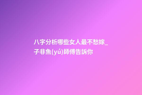 八字分析哪些女人最不愁嫁_子非魚(yú)師傅告訴你