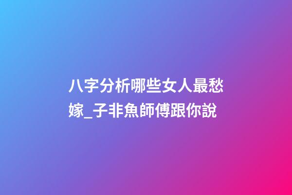 八字分析哪些女人最愁嫁_子非魚師傅跟你說