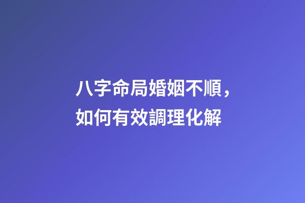 八字命局婚姻不順，如何有效調理化解