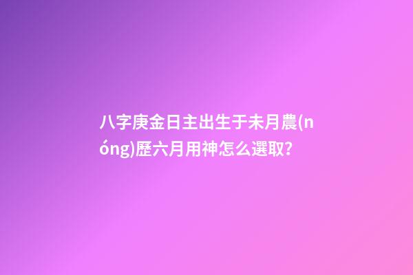八字庚金日主出生于未月農(nóng)歷六月用神怎么選取？