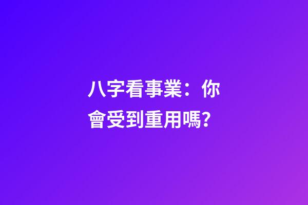 八字看事業：你會受到重用嗎？