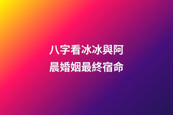 八字看冰冰與阿晨婚姻最終宿命