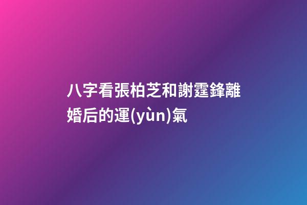 八字看張柏芝和謝霆鋒離婚后的運(yùn)氣